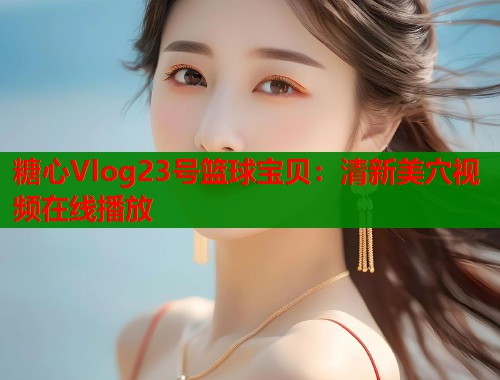 糖心Vlog23号篮球宝贝：清新美穴视频在线播放