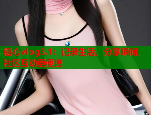 糖心vlog3.1：记录生活，分享瞬间，社区互动更便捷