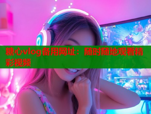糖心vlog备用网址：随时随地观看精彩视频