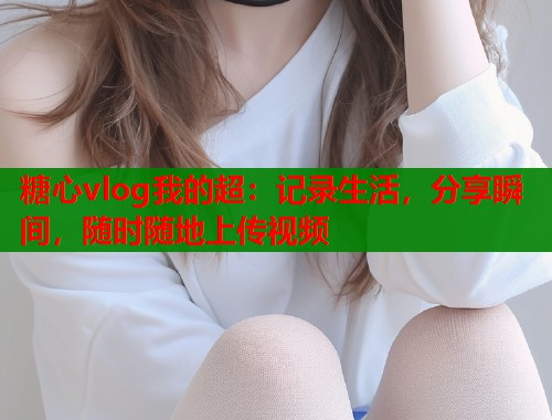 糖心vlog我的超：记录生活，分享瞬间，随时随地上传视频