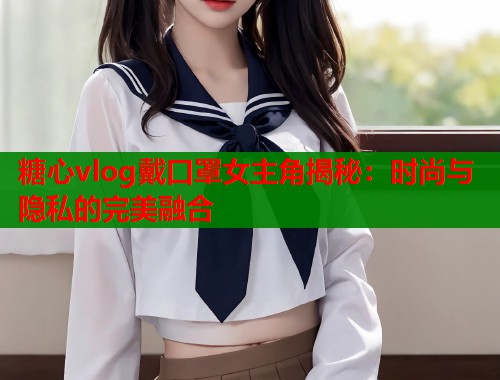糖心vlog戴口罩女主角揭秘：时尚与隐私的完美融合