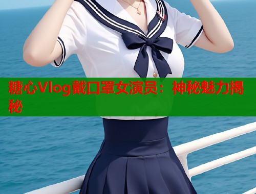糖心Vlog戴口罩女演员：神秘魅力揭秘