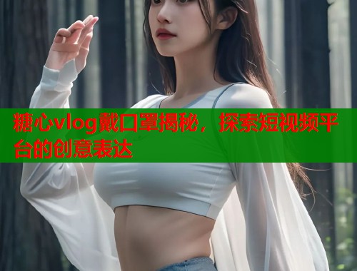 糖心vlog戴口罩揭秘，探索短视频平台的创意表达