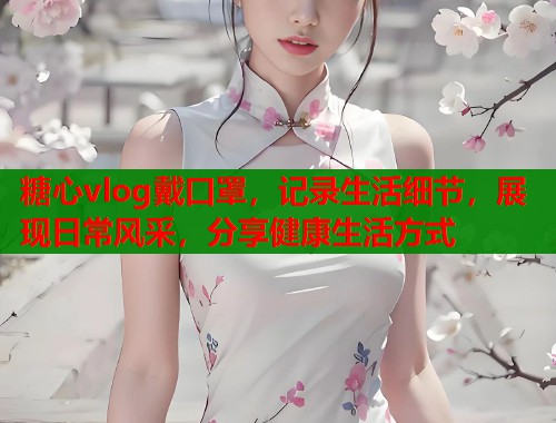糖心vlog戴口罩，记录生活细节，展现日常风采，分享健康生活方式