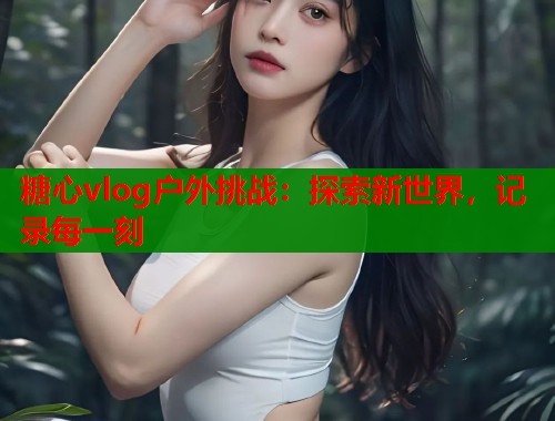 糖心vlog户外挑战：探索新世界，记录每一刻