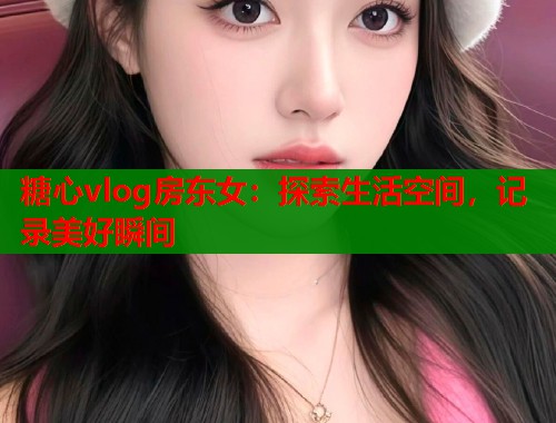 糖心vlog房东女：探索生活空间，记录美好瞬间