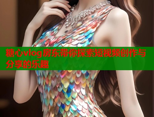 糖心vlog房东带你探索短视频创作与分享的乐趣