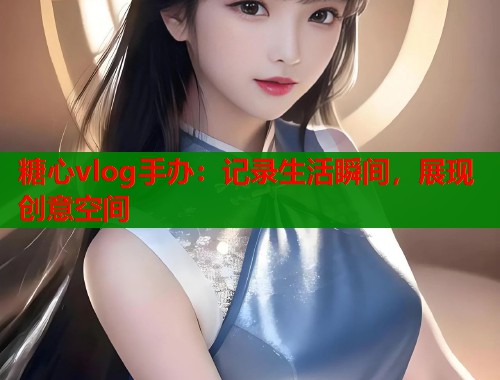 糖心vlog手办：记录生活瞬间，展现创意空间