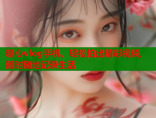糖心vlog手机，轻松拍出精彩视频，随时随地记录生活