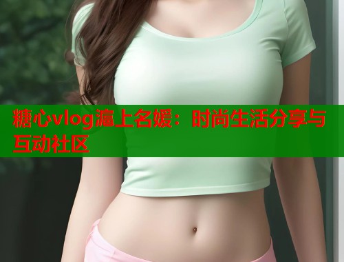 糖心vlog滬上名媛：时尚生活分享与互动社区
