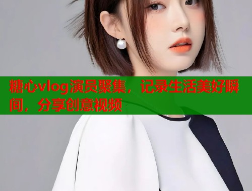 糖心vlog演员聚集，记录生活美好瞬间，分享创意视频