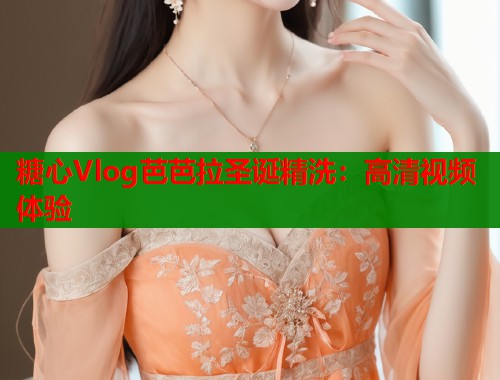 糖心Vlog芭芭拉圣诞精洗：高清视频体验