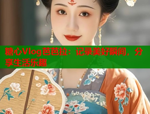 糖心Vlog芭芭拉：记录美好瞬间，分享生活乐趣
