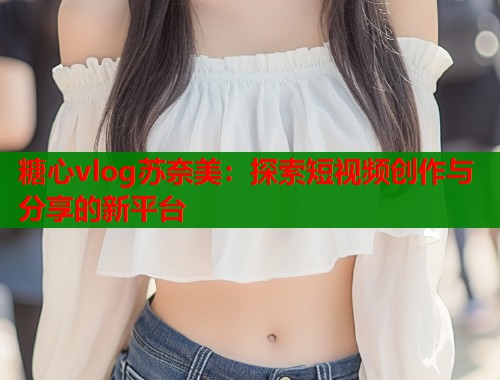 糖心vlog苏奈美：探索短视频创作与分享的新平台