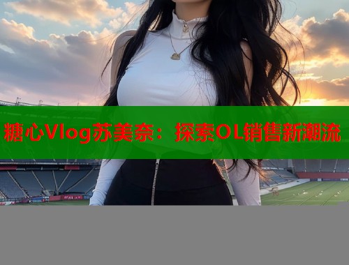 糖心Vlog苏美奈：探索OL销售新潮流