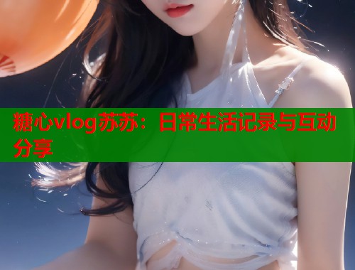 糖心vlog苏苏：日常生活记录与互动分享