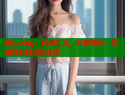 糖心vlog：记录生活，分享快乐，短视频社区的新体验