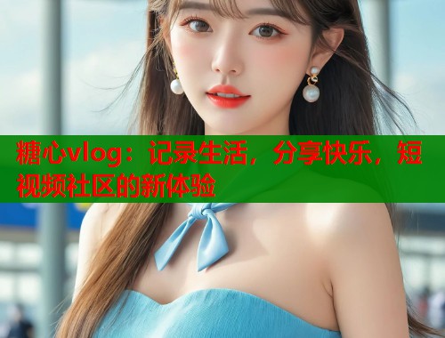 糖心vlog：记录生活，分享快乐，短视频社区的新体验