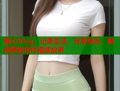 糖心Vlog：记录生活，分享快乐，随时随地创作视频故事