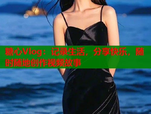 糖心Vlog：记录生活，分享快乐，随时随地创作视频故事