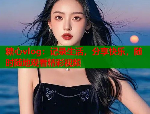 糖心vlog：记录生活，分享快乐，随时随地观看精彩视频