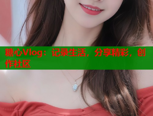 糖心Vlog：记录生活，分享精彩，创作社区