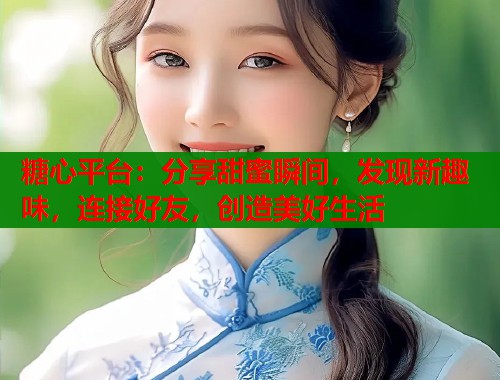糖心平台：分享甜蜜瞬间，发现新趣味，连接好友，创造美好生活