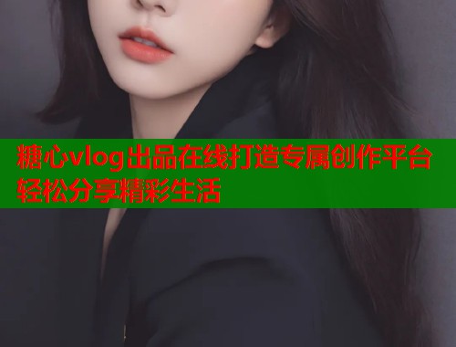 糖心vlog出品在线打造专属创作平台轻松分享精彩生活