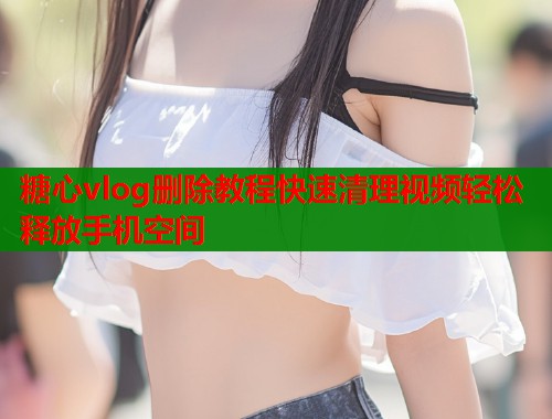 糖心vlog删除教程快速清理视频轻松释放手机空间
