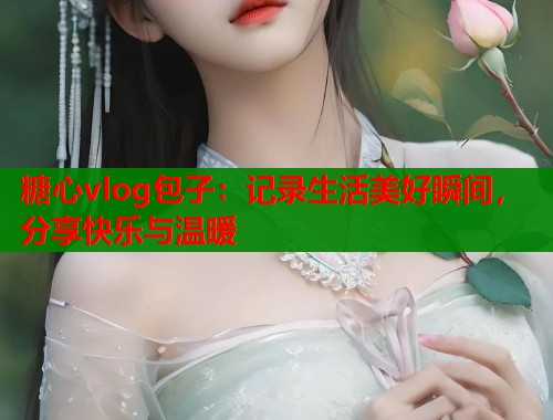 糖心vlog包子：记录生活美好瞬间，分享快乐与温暖
