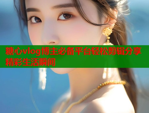 糖心vlog博主必备平台轻松剪辑分享精彩生活瞬间
