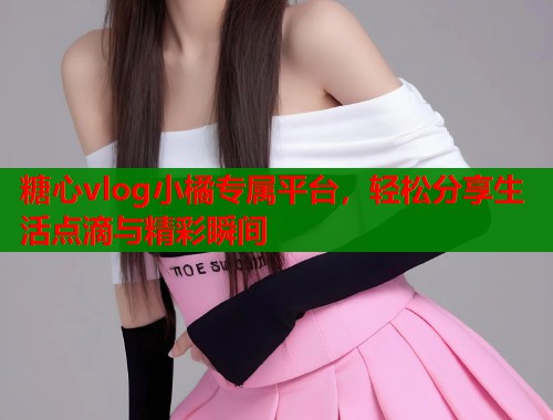 糖心vlog小橘专属平台，轻松分享生活点滴与精彩瞬间