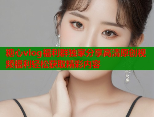 糖心vlog福利群独家分享高清原创视频福利轻松获取精彩内容