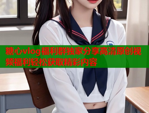 糖心vlog福利群独家分享高清原创视频福利轻松获取精彩内容