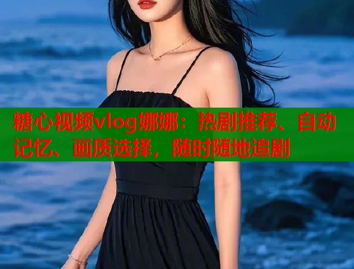糖心视频vlog娜娜：热剧推荐、自动记忆、画质选择，随时随地追剧