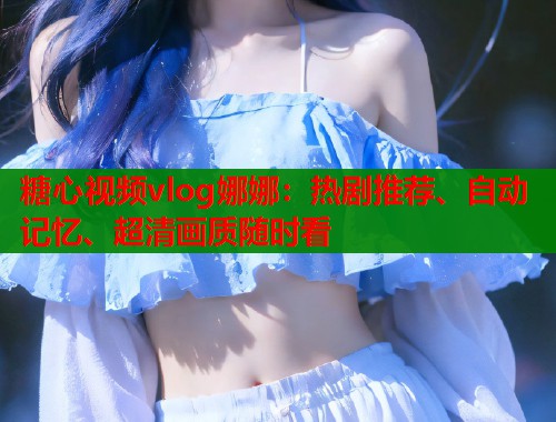 糖心视频vlog娜娜：热剧推荐、自动记忆、超清画质随时看