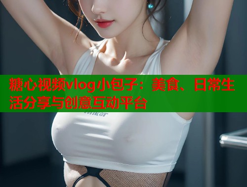 糖心视频vlog小包子：美食、日常生活分享与创意互动平台