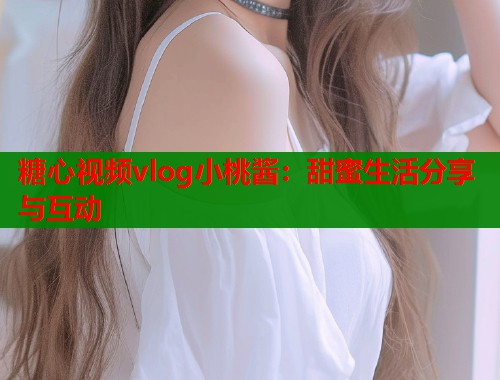 糖心视频vlog小桃酱：甜蜜生活分享与互动