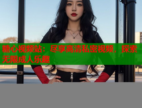 糖心视频站：尽享高清私密视频，探索无限成人乐趣