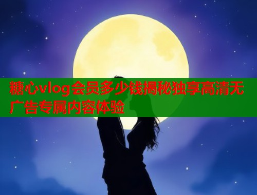 糖心vlog会员多少钱揭秘独享高清无广告专属内容体验