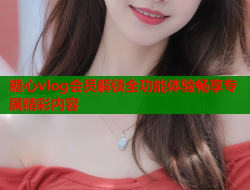 糖心vlog会员解锁全功能体验畅享专属精彩内容