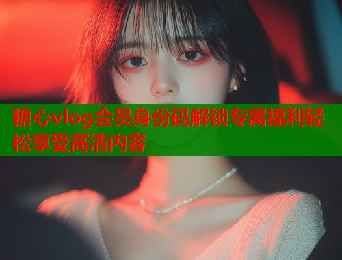 糖心vlog会员身份码解锁专属福利轻松享受高清内容