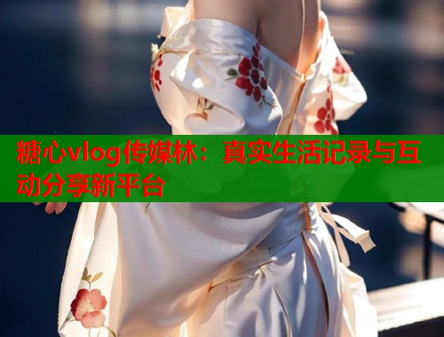 糖心vlog传媒林：真实生活记录与互动分享新平台