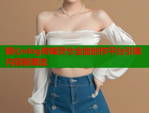 糖心vlog传媒灵兮全能创作平台引爆内容新潮流