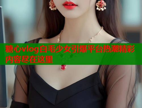 糖心vlog白毛少女引爆平台热潮精彩内容尽在这里