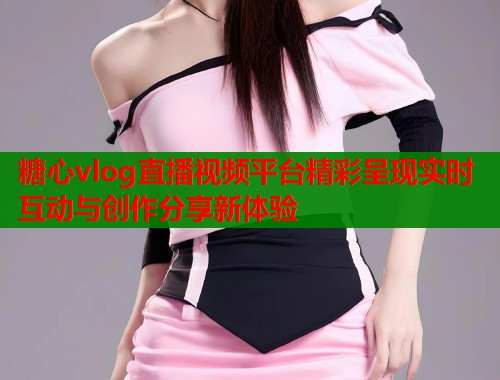 糖心vlog直播视频平台精彩呈现实时互动与创作分享新体验