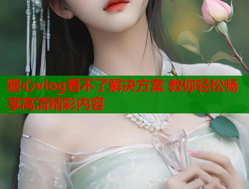 糖心vlog看不了解决方案 教你轻松畅享高清精彩内容