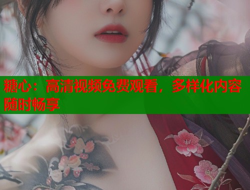 糖心：高清视频免费观看，多样化内容随时畅享