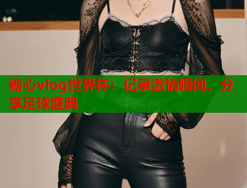 糖心vlog世界杯：记录激情瞬间，分享足球盛典