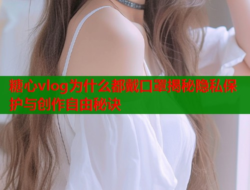 糖心vlog为什么都戴口罩揭秘隐私保护与创作自由秘诀